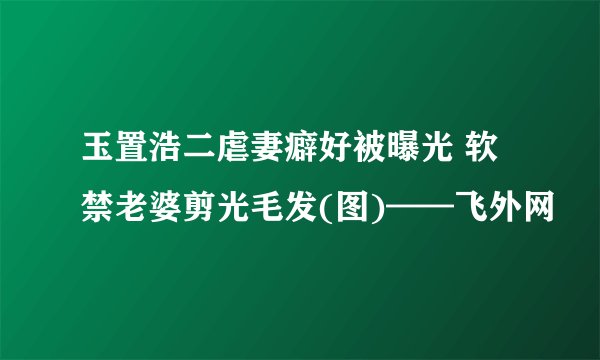 玉置浩二虐妻癖好被曝光 软禁老婆剪光毛发(图)——飞外网