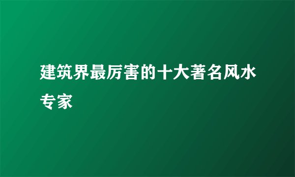 建筑界最厉害的十大著名风水专家