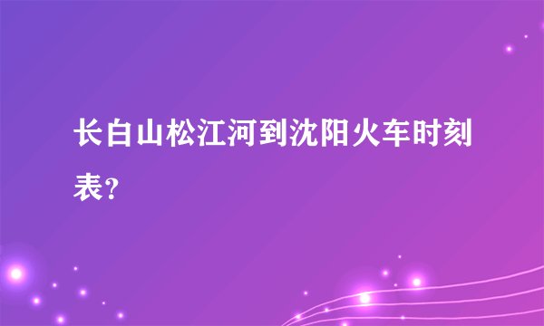 长白山松江河到沈阳火车时刻表？