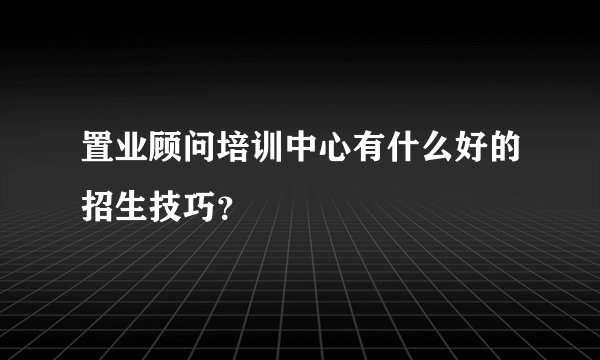 置业顾问培训中心有什么好的招生技巧？