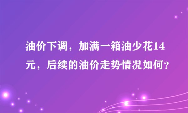 油价下调，加满一箱油少花14元，后续的油价走势情况如何？