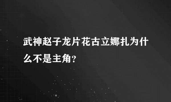 武神赵子龙片花古立娜扎为什么不是主角?