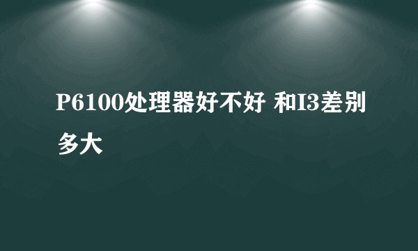 P6100处理器好不好 和I3差别多大