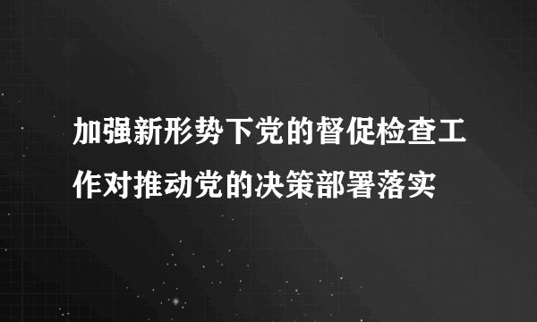 加强新形势下党的督促检查工作对推动党的决策部署落实