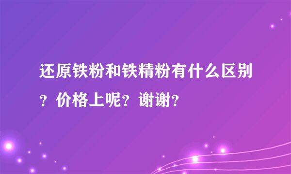 还原铁粉和铁精粉有什么区别？价格上呢？谢谢？