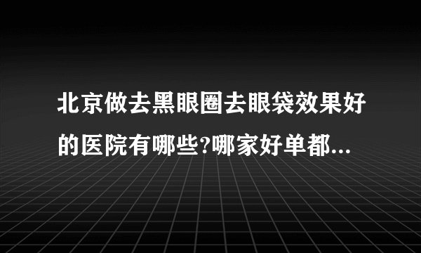 北京做去黑眼圈去眼袋效果好的医院有哪些?哪家好单都是有名气的医院!