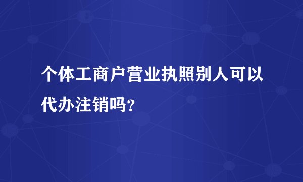 个体工商户营业执照别人可以代办注销吗？