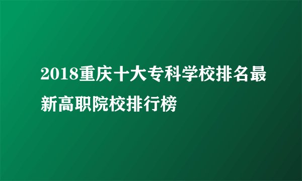 2018重庆十大专科学校排名最新高职院校排行榜