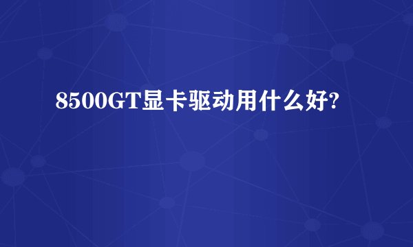 8500GT显卡驱动用什么好?