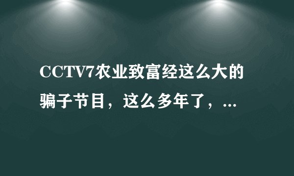 CCTV7农业致富经这么大的骗子节目，这么多年了，都没有被曝光，每年的315也真是垃圾。