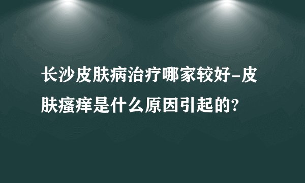 长沙皮肤病治疗哪家较好-皮肤瘙痒是什么原因引起的?