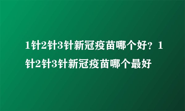 1针2针3针新冠疫苗哪个好？1针2针3针新冠疫苗哪个最好