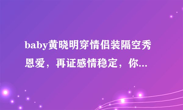 baby黄晓明穿情侣装隔空秀恩爱，再证感情稳定，你酸了吗？