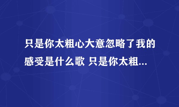 只是你太粗心大意忽略了我的感受是什么歌 只是你太粗心大意忽略了我的感受出处
