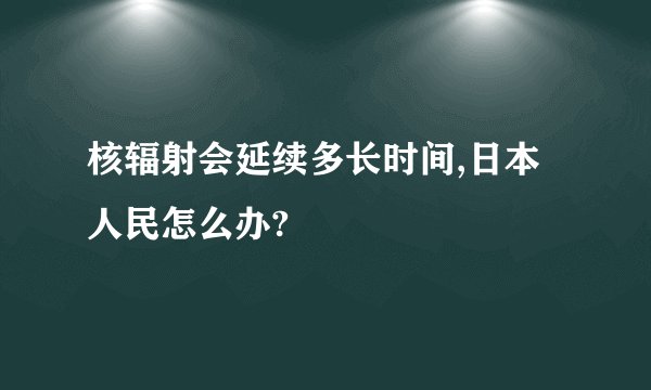 核辐射会延续多长时间,日本人民怎么办?