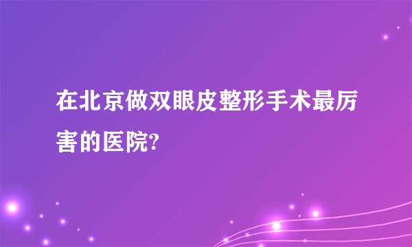 在北京做双眼皮整形手术最厉害的医院?