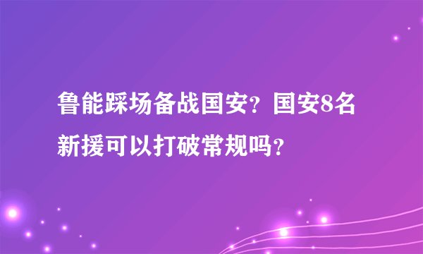 鲁能踩场备战国安？国安8名新援可以打破常规吗？