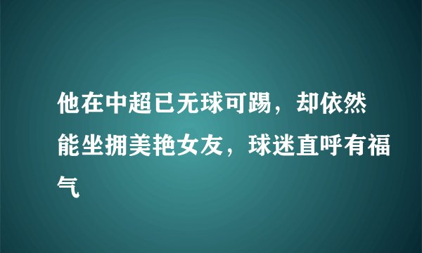 他在中超已无球可踢，却依然能坐拥美艳女友，球迷直呼有福气