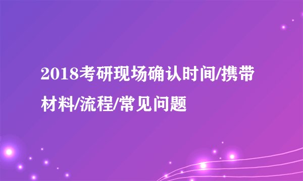2018考研现场确认时间/携带材料/流程/常见问题