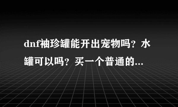dnf袖珍罐能开出宠物吗？水罐可以吗？买一个普通的宠物多少钱？我浙二。