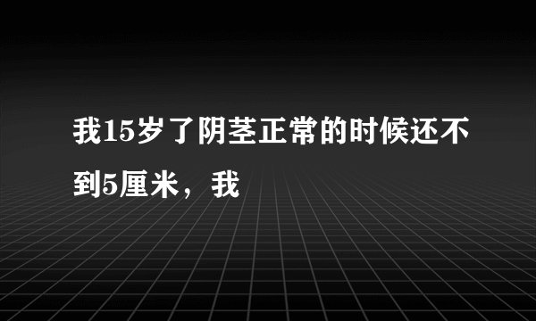 我15岁了阴茎正常的时候还不到5厘米,我