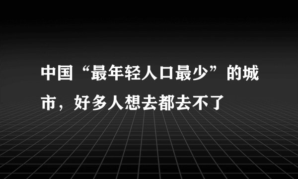 中国“最年轻人口最少”的城市，好多人想去都去不了