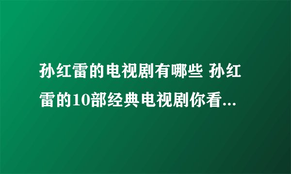 孙红雷的电视剧有哪些 孙红雷的10部经典电视剧你看过哪几部