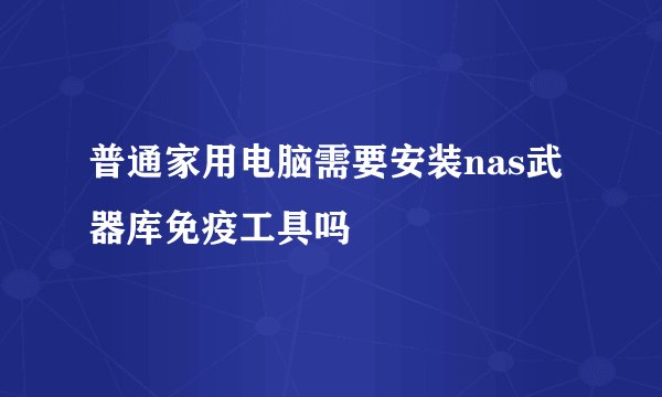 普通家用电脑需要安装nas武器库免疫工具吗
