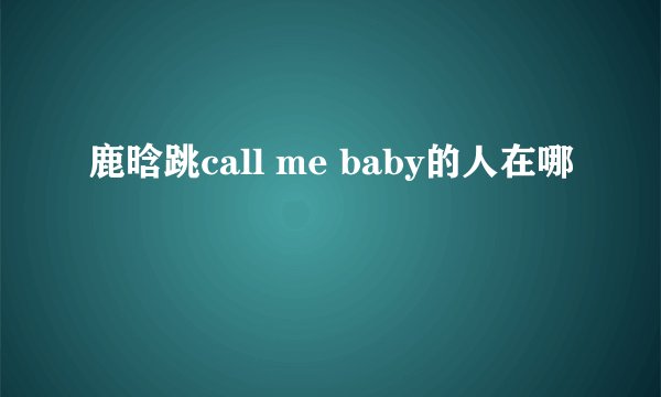 鹿晗跳call me baby的人在哪