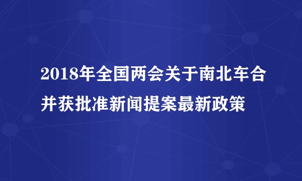 2018年全国两会关于南北车合并获批准新闻提案最新政策