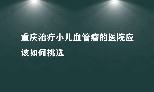 重庆治疗小儿血管瘤的医院应该如何挑选