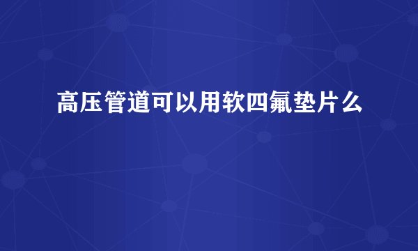 高压管道可以用软四氟垫片么