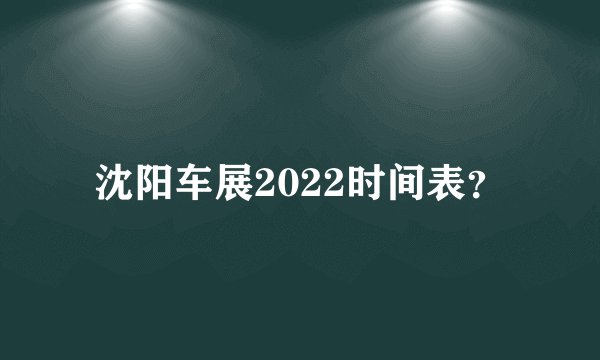 沈阳车展2022时间表？