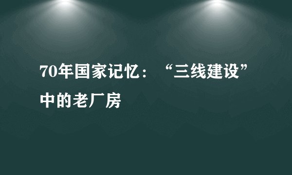 70年国家记忆:“三线建设”中的老厂房
