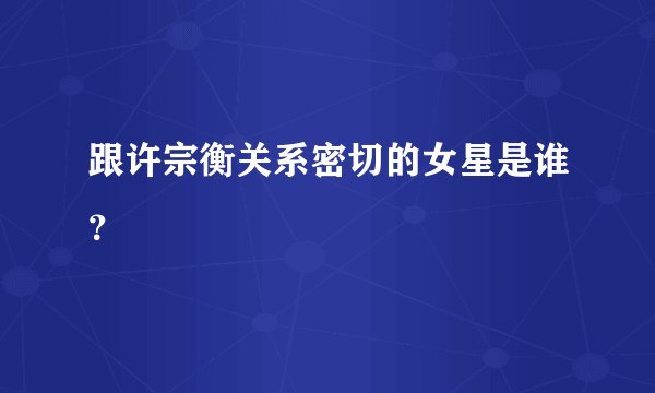跟许宗衡关系密切的女星是谁？