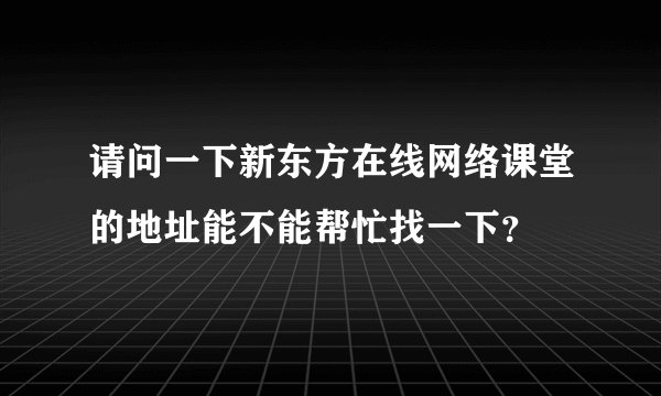 请问一下新东方在线网络课堂的地址能不能帮忙找一下？