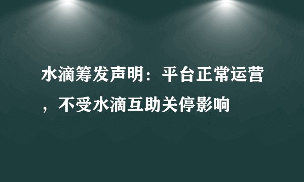 水滴筹发声明：平台正常运营，不受水滴互助关停影响