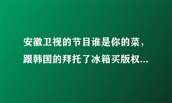 安徽卫视的节目谁是你的菜，跟韩国的拜托了冰箱买版权了吗？有谁知道吗？