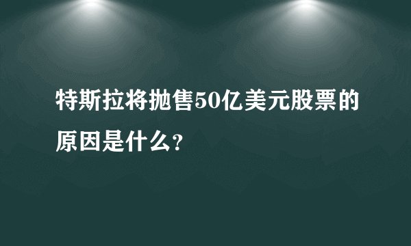 特斯拉将抛售50亿美元股票的原因是什么？