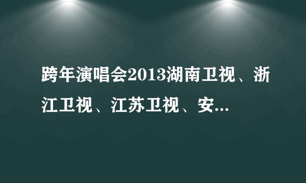 跨年演唱会2013湖南卫视、浙江卫视、江苏卫视、安徽卫视、东方卫视节目单，详细一点的有吗？