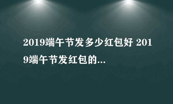 2019端午节发多少红包好 2019端午节发红包的吉利数字
