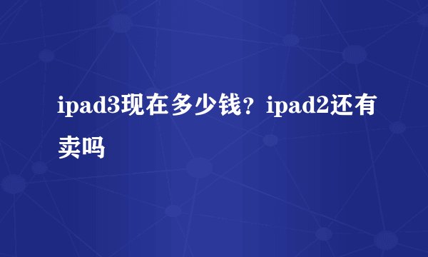 ipad3现在多少钱？ipad2还有卖吗