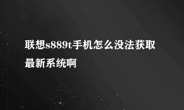 联想s889t手机怎么没法获取最新系统啊