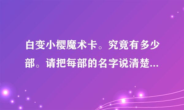 白变小樱魔术卡。究竟有多少部。请把每部的名字说清楚。还有最后一集70集时，是和被封印的卡片连在一起的