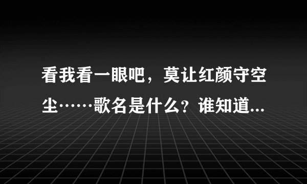 看我看一眼吧，莫让红颜守空尘……歌名是什么？谁知道全部歌词？