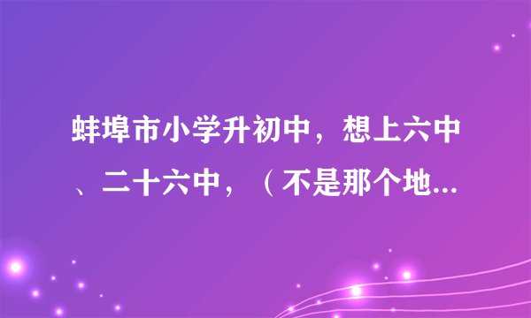 蚌埠市小学升初中，想上六中、二十六中，（不是那个地段的），怎么办？