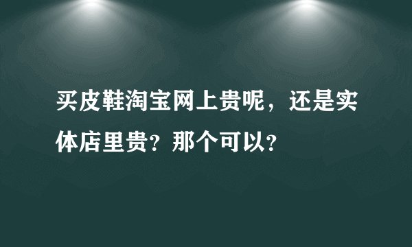 买皮鞋淘宝网上贵呢，还是实体店里贵？那个可以？
