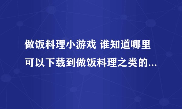 做饭料理小游戏 谁知道哪里可以下载到做饭料理之类的小游戏啊？