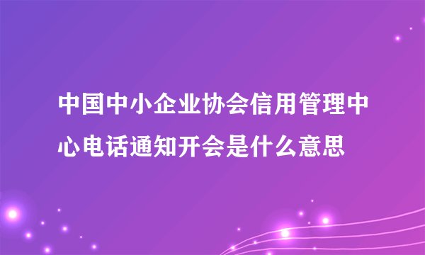 中国中小企业协会信用管理中心电话通知开会是什么意思