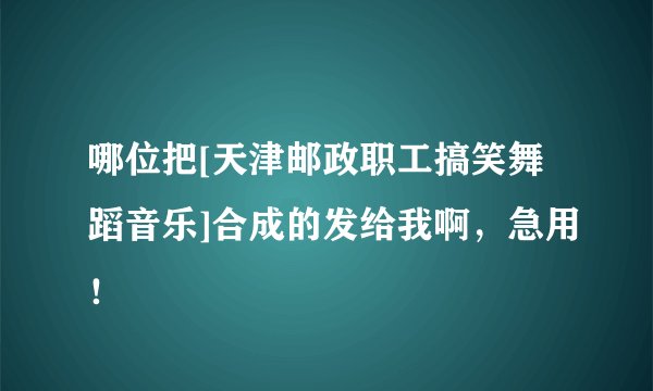 哪位把[天津邮政职工搞笑舞蹈音乐]合成的发给我啊，急用！